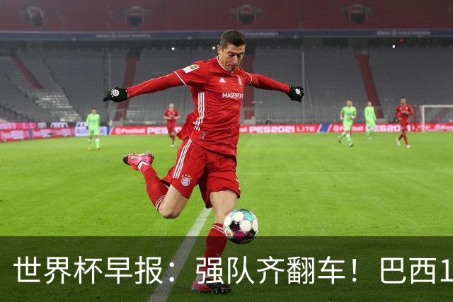 世界杯早报：强队齐翻车！巴西1-1平摩洛哥 瑞士1-1遭卡塔尔绝平