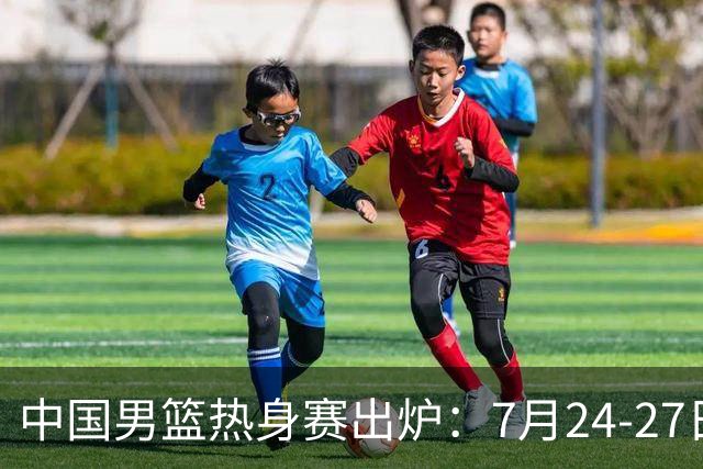 中国男篮热身赛出炉：7月24-27日四国赛 战喀麦隆格鲁吉亚黑山