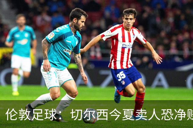 伦敦足球：切尔西今夏卖人恐净赚超2.5亿镑，甚至能实现盈利