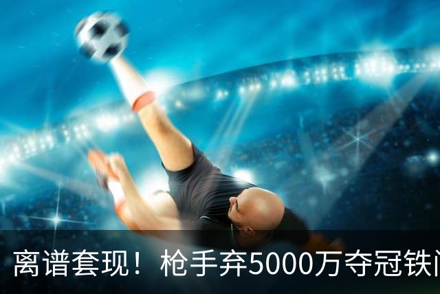 离谱套现！枪手弃5000万夺冠铁闸，2100万截胡利物浦全能神卫