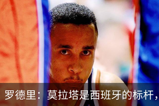 罗德里：莫拉塔是西班牙的标杆，作为队长我常向他和卡瓦哈尔请教