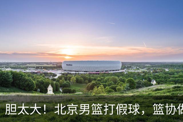 胆太大！北京男篮打假球，篮协做出处罚，这可是中国男篮人才摇篮